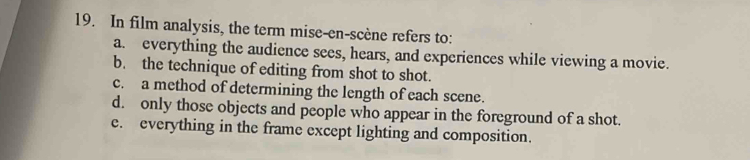 In film analysis, the term mise-en-scène refers to:
a. everything the audience sees, hears, and experiences while viewing a movie.
b. the technique of editing from shot to shot.
c. a method of determining the length of each scene.
d. only those objects and people who appear in the foreground of a shot.
e. everything in the frame except lighting and composition.