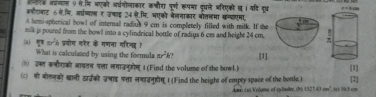 आन्तीरक अधव्यास 9 से.मि भएको अर्धगोलाकार कचौरा पूर्ण रूपमा दूधले भरिएको छ।ं यदि दूरध
कजौराबाट 6 से.मि. अर्धव्यास र उचाइ 24 से.मि. भएको बेलनाकार बोतलमा खन्याएमा,
A hemi-spherical bowl of internal radius 9 cm is completely filled with milk. If the
milk is poured from the bowl into a cylindrical bottle of radius 6 cm and height 24 cm,
(a) π r^2h प्रयोग गरेर के गणना गरिन्छ ?
What is calculated by using the formula π r^2h [1]
b उक्त कचौराको आयतन पत्ता लगाउनुहोस् । (Find the volume of the bowl.) [1]
c) सो बोतलको खाली ठाउको उचाइ पत्ता लगाउनुहोस् I (Find the height of empty space of the bottle.) [2]
Áns: (a) Volume of cylinder, (b) 1527.43cm^3 , (c) 10.5 cm