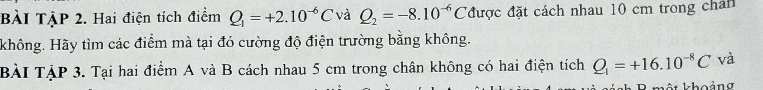 BÀI TẠP 2. Hai điện tích điểm Q_1=+2.10^(-6)C và Q_2=-8.10^(-6)C được đặt cách nhau 10 cm trong chan 
không. Hãy tìm các điểm mà tại đó cường độ điện trường bằng không. 
BÀI TẠP 3. Tại hai điểm A và B cách nhau 5 cm trong chân không có hai điện tích Q_1=+16.10^(-8)C và 
ột khoảng