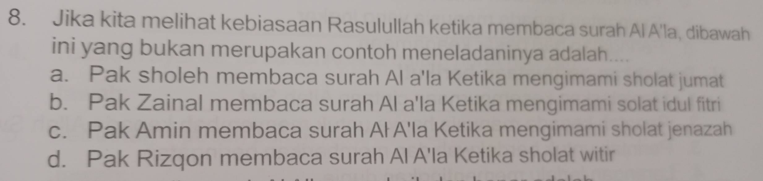 Jika kita melihat kebiasaan Rasulullah ketika membaca surah Al A'la, dibawah
ini yang bukan merupakan contoh meneladaninya adalah....
a. Pak sholeh membaca surah Al a'la Ketika mengimami sholat jumat
b. Pak Zainal membaca surah Al a'la Ketika mengimami solat idul fitri
c. Pak Amin membaca surah Ał A'la Ketika mengimami sholat jenazah
d. Pak Rizqon membaca surah Al A'la Ketika sholat witir