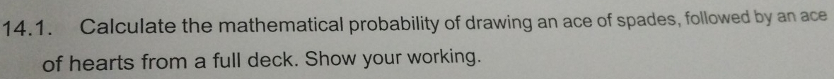 Calculate the mathematical probability of drawing an ace of spades, followed by an ace 
of hearts from a full deck. Show your working.