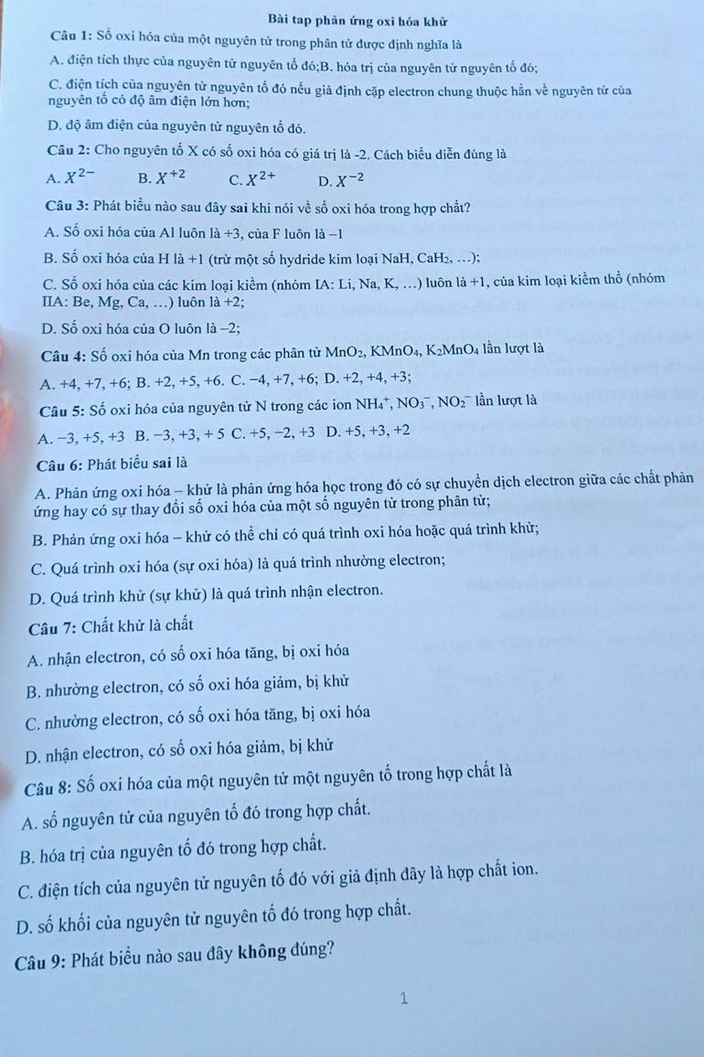Bài tạp phản ứng oxi hóa khử
Câu 1: Số oxi hóa của một nguyên tử trong phân tử được định nghĩa là
A. điện tích thực của nguyên tử nguyên tố đó;B. hóa trị của nguyên tử nguyên tố đó;
C. điện tích của nguyên tử nguyên tố đó nếu giả định cặp electron chung thuộc hằn về nguyên tử của
nguyên tổ có độ âm điện lớn hơn;
D. độ âm điện của nguyên tử nguyên tố đó.
Câu 2: Cho nguyên tố X có số oxi hóa có giá trị là -2. Cách biểu diễn đúng là
A. X^(2-) B. X^(+2) C. X^(2+) D. X^(-2)
Câu 3: Phát biểu nào sau đây sai khi nói về số oxi hóa trong hợp chất?
A. Số oxi hóa của Al luôn la+3 , của F luôn là −1
B. Số oxi hóa của H là +1 (trừ một số hydride kim loại NaH, CaH₂, .);
C. Số oxi hóa của các kim loại kiềm (nhóm [A:Li,Na , K, …) luôn 1a+1 1, của kim loại kiểm thổ (nhóm
IIA: B e,Mg,Ca,...) luôn 1 a+2:
D. Số oxi hóa của O luôn là −2;
Câu 4: Số oxi hóa của Mn trong các phân tử MnO_2, KM nO_4,K_2MnO_4 lần lượt là
A. +4. +7.+6; B. +2,+5,+6. C. -4,+7, , +6; D. +2, +4, +3;
Câu 5: Số oxi hóa của nguyên tử N trong các ion NH₄*, NO(_3)^-,NO(_2)^- ần lượt là
A. −3, +5, +3 B. −3, +3, + 5 C. +5, −2, +3 D. +5, +3, +2
Câu 6: Phát biểu sai là
A. Phản ứng oxi hóa - khử là phản ứng hóa học trong đó có sự chuyển dịch electron giữa các chất phản
ứng hay có sự thay đổi số oxi hóa của một số nguyên tử trong phân từ;
B. Phản ứng oxi hóa - khử có thể chỉ có quá trình oxi hóa hoặc quá trình khử;
C. Quá trình oxi hóa (sự oxi hóa) là quá trình nhường electron;
D. Quá trình khử (sự khử) là quá trình nhận electron.
Câu 7: Chất khử là chất
A. nhận electron, có số oxi hóa tăng, bị oxi hóa
B. nhường electron, có số oxi hóa giảm, bị khử
C. nhường electron, có số oxi hóa tăng, bị oxi hóa
D. nhận electron, có số oxi hóa giảm, bị khử
Câu 8: Số oxi hóa của một nguyên tử một nguyên tố trong hợp chất là
A. số nguyên tử của nguyên tổ đó trong hợp chất.
B. hóa trị của nguyên tố đó trong hợp chất.
C. điện tích của nguyên tử nguyên tố đó với giả định đây là hợp chất ion.
D. số khối của nguyên tử nguyên tố đó trong hợp chất.
Câu 9: Phát biểu nào sau đây không đúng?