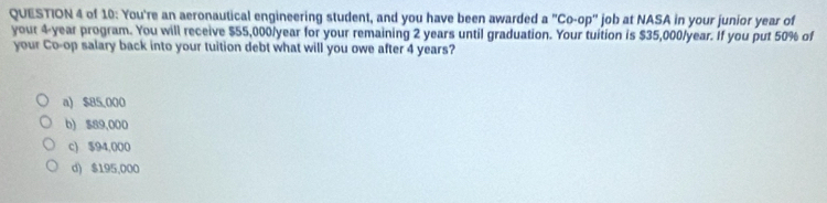 of 10: You're an aeronautical engineering student, and you have been awarded a^nCo-op^n job at NASA in your junior year of
your 4-year program. You will receive $55,000/year for your remaining 2 years until graduation. Your tuition is $35,000/year. If you put 50% of
your Co-op salary back into your tuition debt what will you owe after 4 years?
a) $85,000
b) $89,000
c) $94,000
d) $195,000