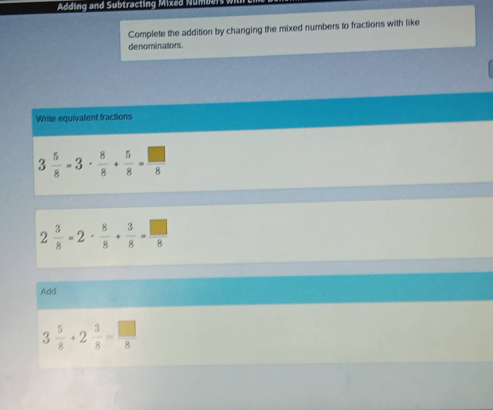 Adding and Subtracting Mixed Numbers wi 
Complete the addition by changing the mixed numbers to fractions with like 
denominators. 
Write equivalent fractions
3 5/8 -3·  8/8 + 5/8 = □ /8 
2 3/8 =2·  8/8 + 3/8 = □ /8 
Add
3 5/8 +2 3/8 = □ /8 