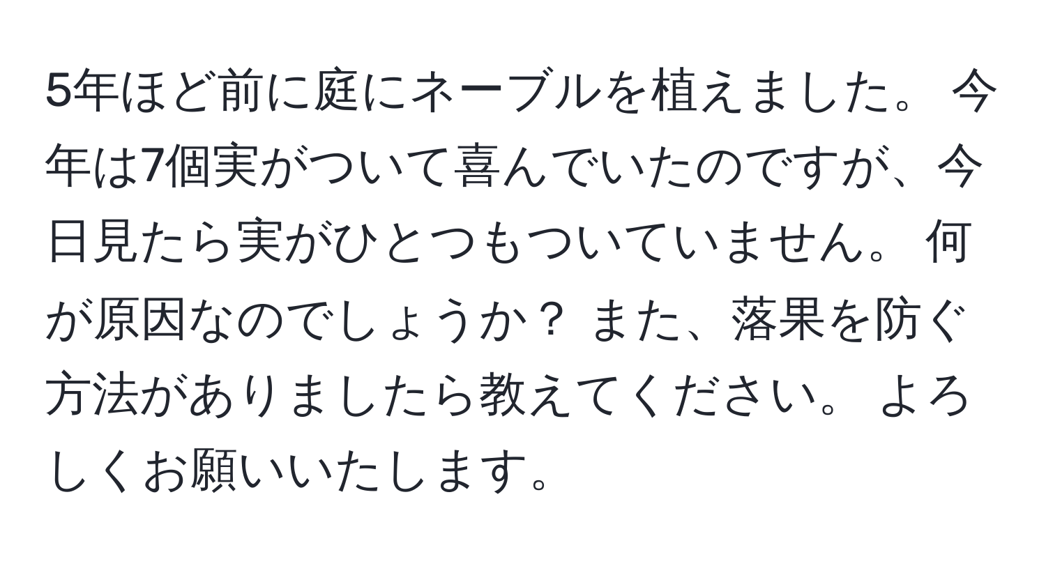 5年ほど前に庭にネーブルを植えました。 今年は7個実がついて喜んでいたのですが、今日見たら実がひとつもついていません。 何が原因なのでしょうか？ また、落果を防ぐ方法がありましたら教えてください。 よろしくお願いいたします。