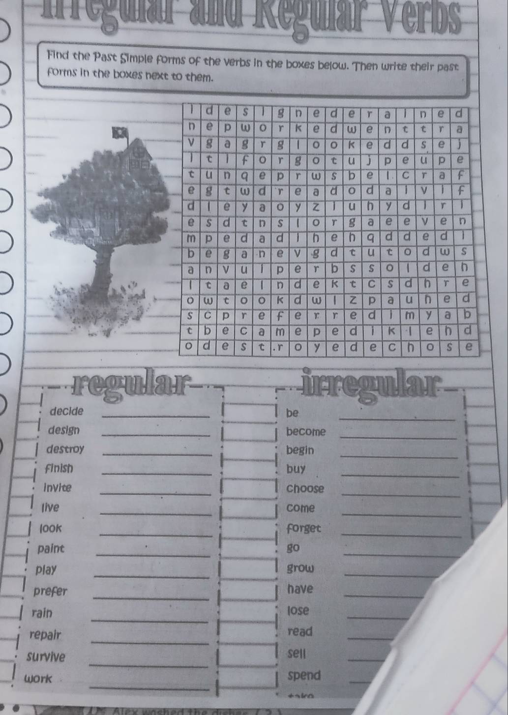 éटम म Jok 
Suidi Verbs 
Find the Past Simple forms of the verbs in the boxes below. Then write their past 
forms in the boxes next to them. 
regular irregular 
_ 
decide _be 
design _become_ 
_ 
destroy _begin 
finish _buy_ 
_ 
invite _choose 
_ 
live _come 
looK _forget_ 
paint _go_ 
play _grow_ 
prefer _have_ 
_ 
rain lose_ 
repair _read_ 
_ 
survive 
sell 
_ 
_ 
work spend 
_ 
+sira 
Alk whched the