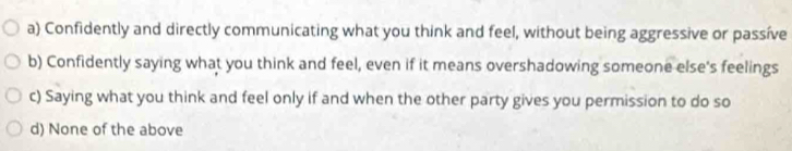 a) Confidently and directly communicating what you think and feel, without being aggressive or passíve
b) Confidently saying what you think and feel, even if it means overshadowing someone else's feelings
c) Saying what you think and feel only if and when the other party gives you permission to do so
d) None of the above