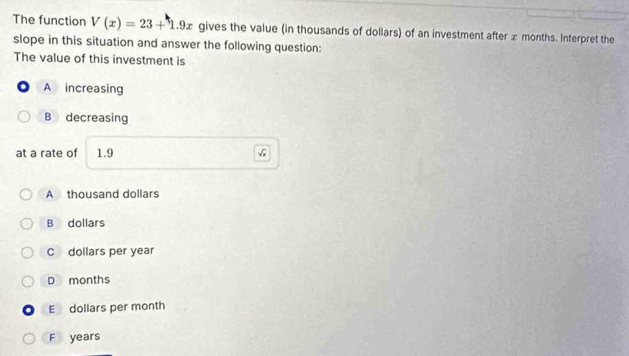 The function V(x)=23+1.9x gives the value (in thousands of dollars) of an investment after x months. Interpret the
slope in this situation and answer the following question:
The value of this investment is
A increasing
B decreasing
at a rate of 1.9
A thousand dollars
B dollars
C dollars per year
D months
E dollars per month
F years