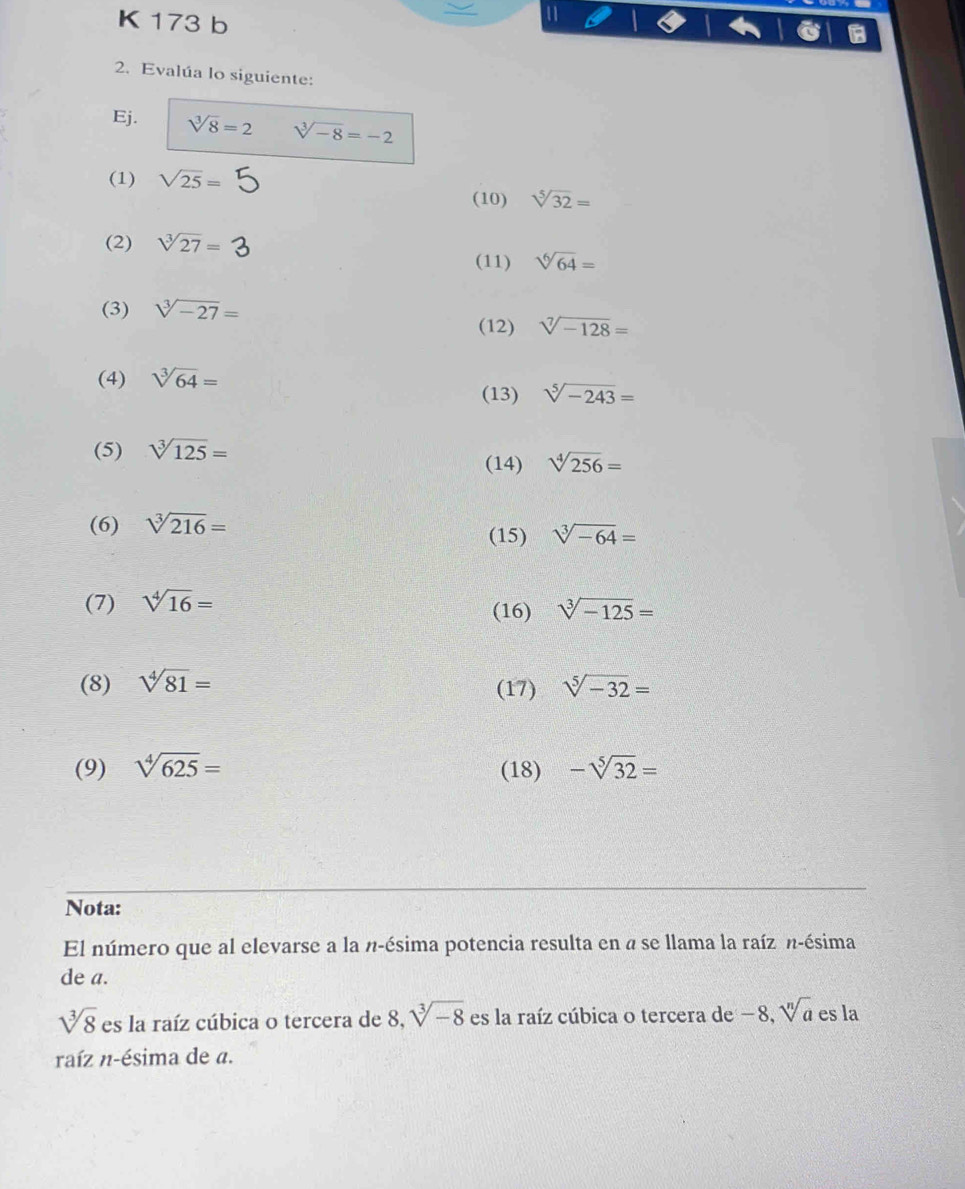 173 b 
a 
2. Evalúa lo siguiente: 
Ej. sqrt[3](8)=2 sqrt[3](-8)=-2
(1) sqrt(25)= (10) sqrt[5](32)=
(2) sqrt[3](27)=
(11) sqrt[6](64)=
(3) sqrt[3](-27)=
(12) sqrt[7](-128)=
(4) sqrt[3](64)=
(13) sqrt[5](-243)=
(5) sqrt[3](125)=
(14) sqrt[4](256)=
(6) sqrt[3](216)= (15) sqrt[3](-64)=
(7) sqrt[4](16)= (16) sqrt[3](-125)=
(8) sqrt[4](81)= (17) sqrt[5](-32)=
(9) sqrt[4](625)= (18) -sqrt[5](32)=
Nota: 
El número que al elevarse a la n-ésima potencia resulta en a se llama la raíz n-ésima 
de a.
sqrt[3](8) es la raíz cúbica o tercera de 8, sqrt[3](-8) es la raíz cúbica o tercera de −8, sqrt[n](a) es la 
raíz n-ésima de a.