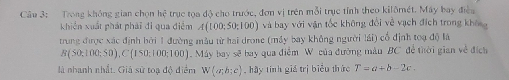 Trong không gian chọn hệ trục tọa độ cho trước, đơn vị trên mỗi trục tính theo kilômét. Máy bay điều 
khiển xuất phát phải đi qua điểm A(100;50;100) và bay với vận tốc không đổi về vạch đích trong không 
trung được xác định bởi 1 đường màu từ hai drone (máy bay không người lái) cố định toạ độ là
B(50;100;50), C(150;100;100).Máy bay sẽ bay qua điểm W của đường màu BC đề thời gian về đích 
là nhanh nhất. Giả sử toạ độ điểm W(a;b;c) , hãy tính giá trị biểu thức T=a+b-2c.