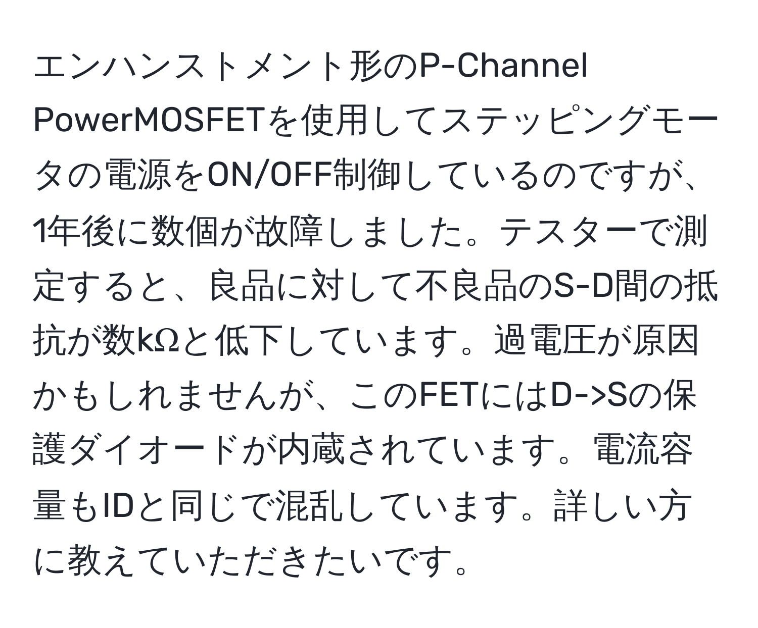 エンハンストメント形のP-Channel PowerMOSFETを使用してステッピングモータの電源をON/OFF制御しているのですが、1年後に数個が故障しました。テスターで測定すると、良品に対して不良品のS-D間の抵抗が数kΩと低下しています。過電圧が原因かもしれませんが、このFETにはD->Sの保護ダイオードが内蔵されています。電流容量もIDと同じで混乱しています。詳しい方に教えていただきたいです。