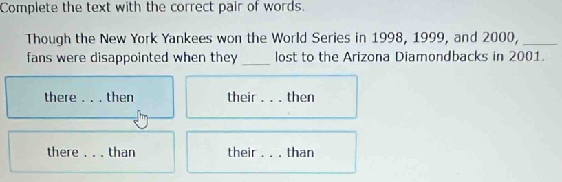 Complete the text with the correct pair of words. 
Though the New York Yankees won the World Series in 1998, 1999, and 2000,_ 
_ 
fans were disappointed when they lost to the Arizona Diamondbacks in 2001. 
there _then their_ then 
there _than their_ than