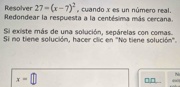 Resolver 27=(x-7)^2 , cuando x es un número real. 
Redondear la respuesta a la centésima más cercana. 
Si existe más de una solución, sepárelas con comas. 
Si no tiene solución, hacer clic en "No tiene solución".
x=□
N 
exis 
.