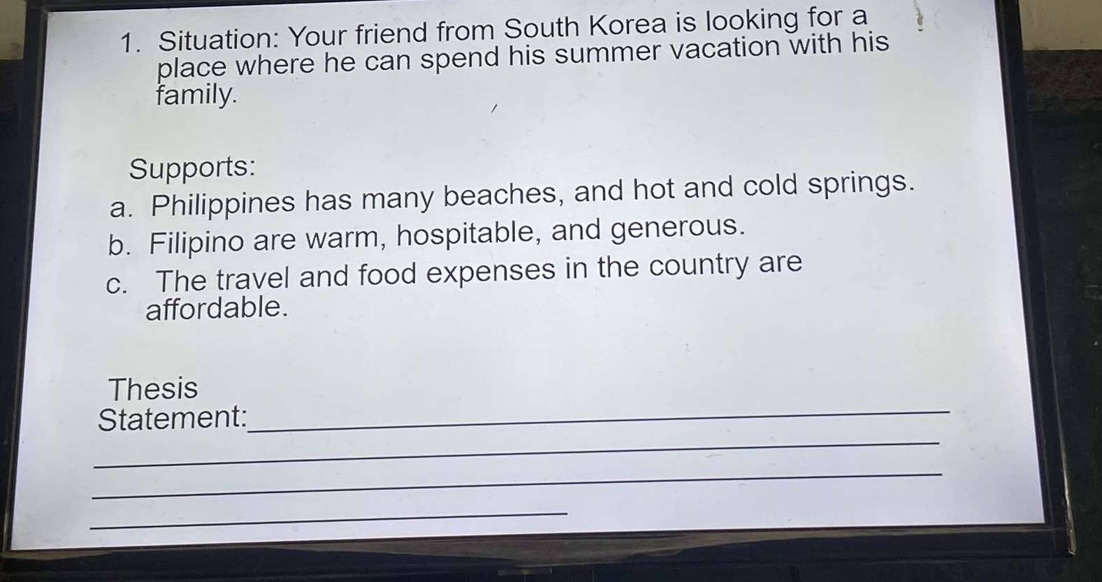 Situation: Your friend from South Korea is looking for a 
place where he can spend his summer vacation with his 
family. 
Supports: 
a. Philippines has many beaches, and hot and cold springs. 
b. Filipino are warm, hospitable, and generous. 
c. The travel and food expenses in the country are 
affordable. 
Thesis 
_ 
Statement: 
_ 
_ 
_