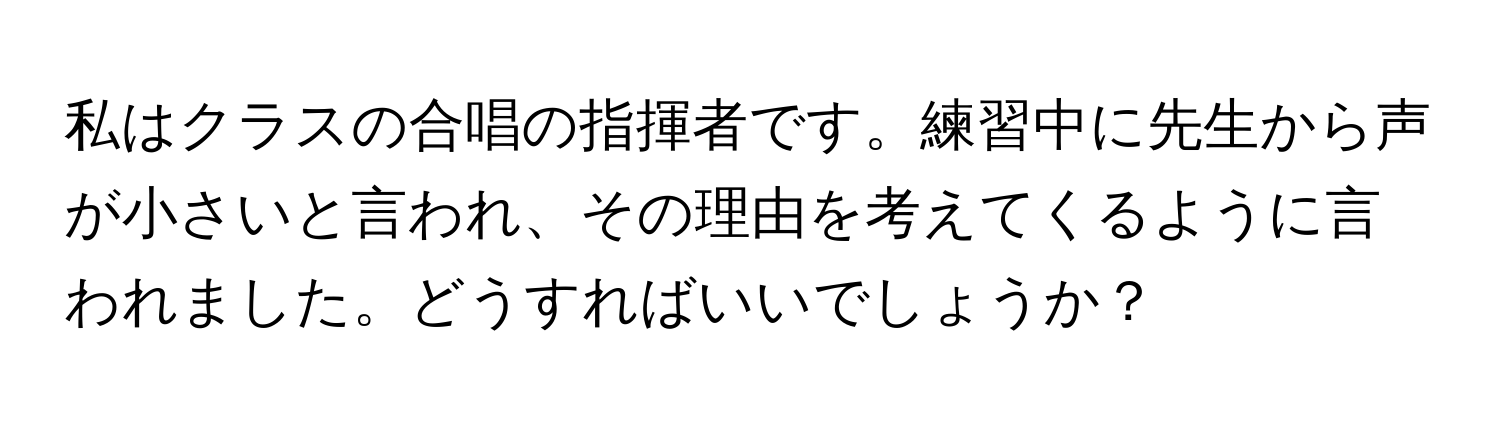 私はクラスの合唱の指揮者です。練習中に先生から声が小さいと言われ、その理由を考えてくるように言われました。どうすればいいでしょうか？