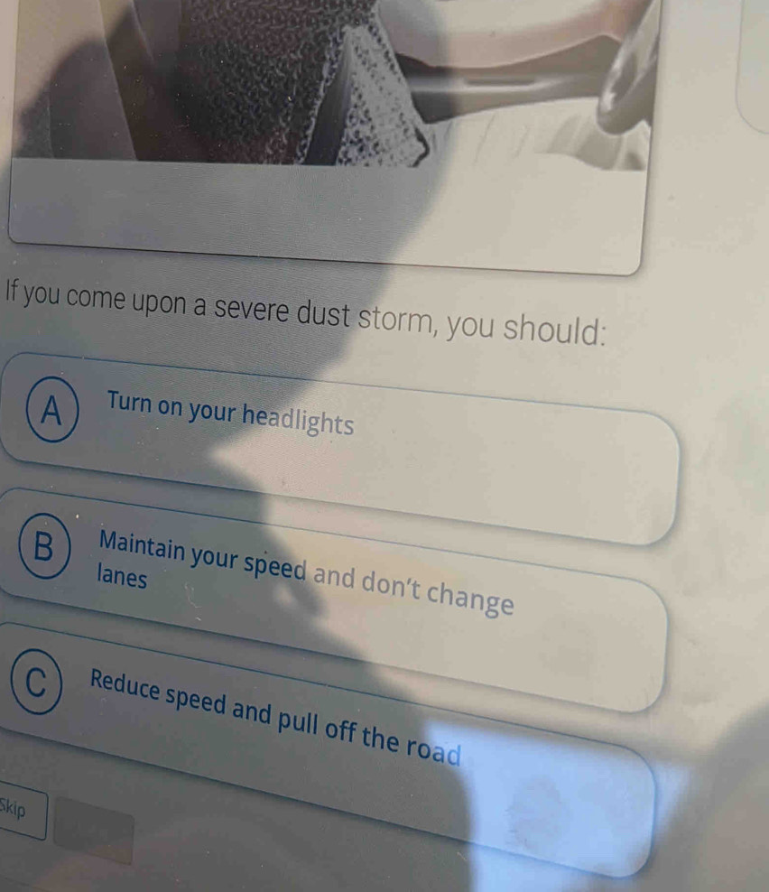 If you come upon a severe dust storm, you should:
A Turn on your headlights
B Maintain your speed and don't change
lanes
Reduce speed and pull off the road
Skip