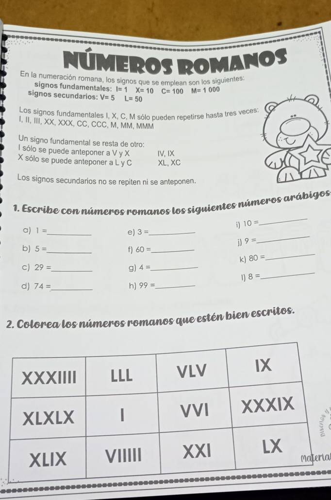 NUMEROS I 30°,1N°
En la numeración romana, los signos que se emplean son los siguientes:
signos fundamentales: I=1X=10C=100 M=1000
signos secundarios: V=5L=50
a
Los signos fundamentales I, X, C, M sólo pueden repetirse hasta tres veces:
I, II, III, XX, XXX, CC, CCC, M, MM, MMM
Un signo fundamental se resta de otro:
l sólo se puede anteponer a V y X IV, IX
X sólo se puede anteponer a L y C XL, XC
Los signos secundarios no se repiten ni se anteponen.
_
1. Escribe con números romanos los siguientes números arábigos
i) 10=
_
a) 1= _ e) 3= _
j) 9=
_
b) 5= _ f) 60= _
k) 80=
c) 29= _ g) 4= _
1) 8=
_
d) 74= _h) 99= _
2. Colorea los números romanos que estén bien escritos.
ial