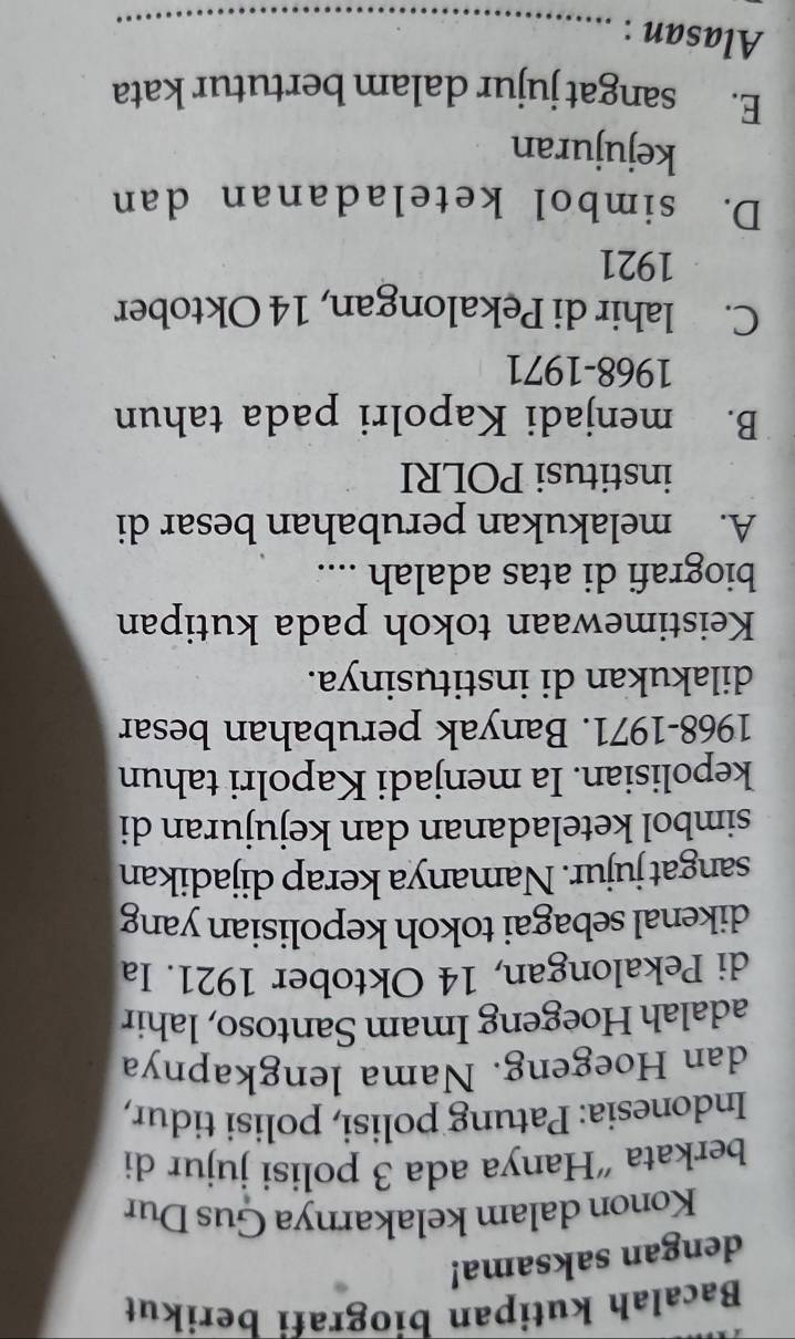 Bacalah kutipan biografi berikut
dengan saksama!
Konon dalam kelakarnya Gus Dur
berkata “Hanya ada 3 polisi jujur di
Indonesia: Patung polisi, polisi tidur,
dan Hoegeng. Nama lengkapnya
adalah Hoegeng Imam Santoso, lahir
di Pekalongan, 14 Oktober 1921. Ia
dikenal sebagai tokoh kepolisian yang
sangat jujur. Namanya kerap dijadikan
simbol keteladanan dan kejujuran di
kepolisian. Ia menjadi Kapolri tahun
1968-1971. Banyak perubahan besar
dilakukan di institusinya.
Keistimewaan tokoh pada kutipan
biografi di atas adalah ....
A. melakukan perubahan besar di
institusi POLRI
B. menjadi Kapolri pada tahun
1968-1971
C. lahir di Pekalongan, 14 Oktober
1921
D. simbol keteladanan dan
kejujuran
E. sangat jujur dalam bertutur kata
Alasan :_