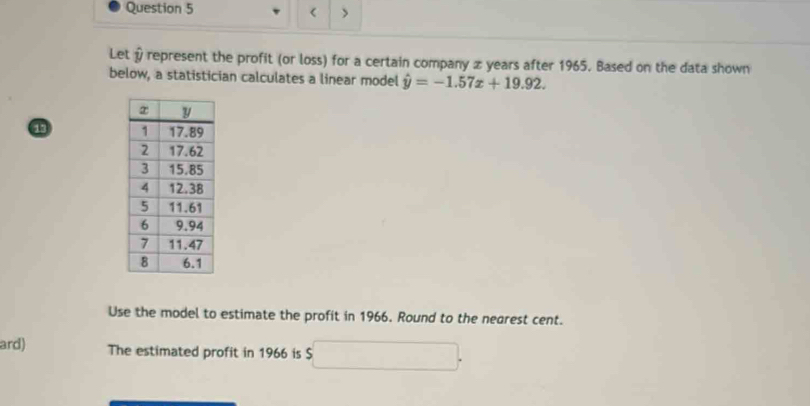 < > 
Let & represent the profit (or loss) for a certain company z years after 1965. Based on the data shown 
below, a statistician calculates a linear model hat y=-1.57x+19.92. 
13 
Use the model to estimate the profit in 1966. Round to the nearest cent. 
ard) The estimated profit in 1966 is x_