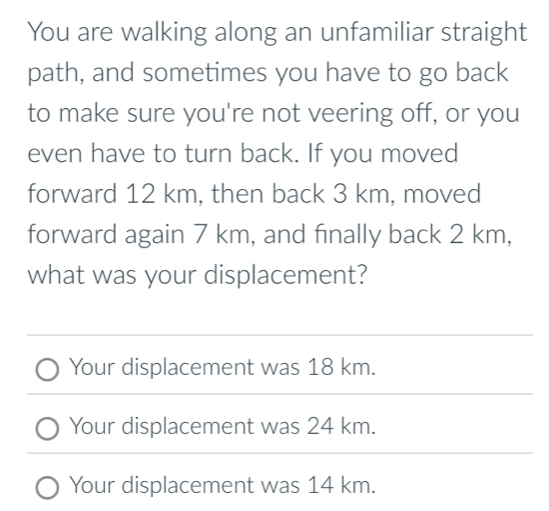 You are walking along an unfamiliar straight
path, and sometimes you have to go back
to make sure you're not veering off, or you
even have to turn back. If you moved
forward 12 km, then back 3 km, moved
forward again 7 km, and finally back 2 km,
what was your displacement?
Your displacement was 18 km.
Your displacement was 24 km.
Your displacement was 14 km.