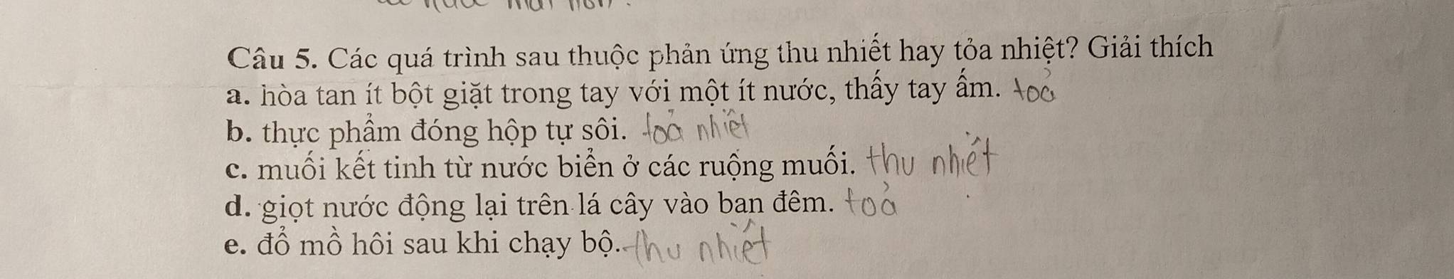 Các quá trình sau thuộc phản ứng thu nhiết hay tỏa nhiệt? Giải thích
a. hòa tan ít bột giặt trong tay với một ít nước, thấy tay ẩm.
b. thực phẩm đóng hộp tự sôi.
c. muối kết tinh từ nước biển ở các ruộng muối.
d. giọt nước động lại trên lá cây vào ban đêm.
e. đổ mồ hôi sau khi chạy bộ.