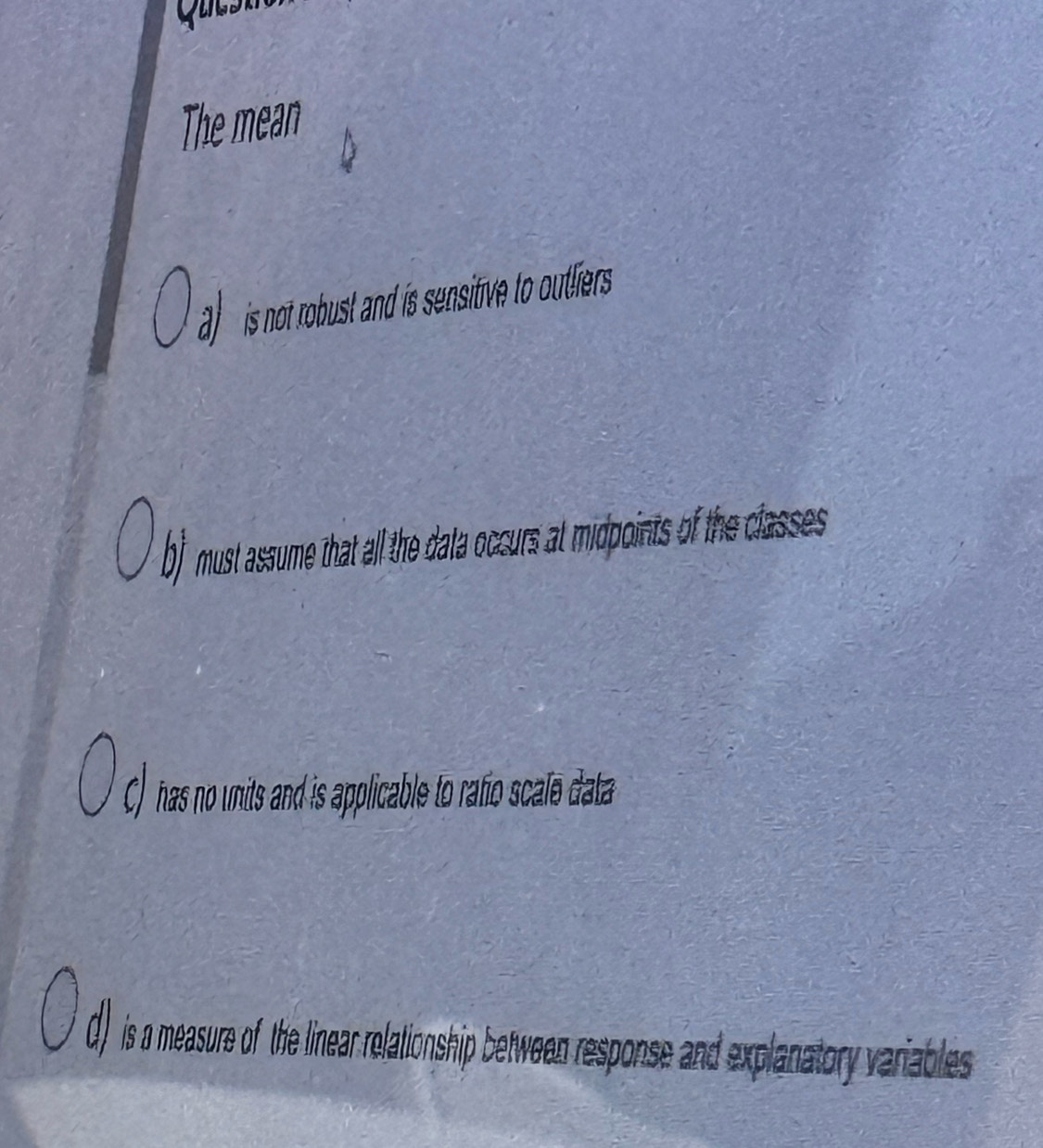 Quest 
The mean 
is o obust and i sensitiv to utliers . 
b) must assume that all the data occurs at midpoints of the classes 
C) has no units and is applicable to rafio scale data 
d) is a measure of the linear relationship between response and explanatory variables