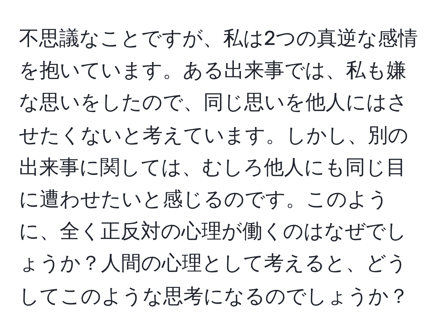 不思議なことですが、私は2つの真逆な感情を抱いています。ある出来事では、私も嫌な思いをしたので、同じ思いを他人にはさせたくないと考えています。しかし、別の出来事に関しては、むしろ他人にも同じ目に遭わせたいと感じるのです。このように、全く正反対の心理が働くのはなぜでしょうか？人間の心理として考えると、どうしてこのような思考になるのでしょうか？