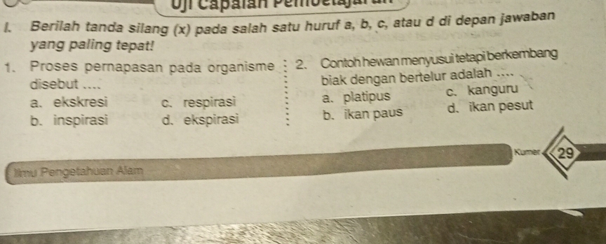 Ojr Capalán Pembetajar
l. Berilah tanda silang (x) pada salah satu huruf a, b, c, atau d di depan jawaban
yang paling tepat!
1. Proses pernapasan pada organisme 2. Contoh hewan menyusui tetapi berkembang
disebut ....
biak dengan bertelur adalah ....
a. ekskresi c. respirasi a. platipus c. kanguru
b. inspirasi d. ekspirasi b. ikan paus d. ikan pesut
Kumer 29
Jimu Pengetahuan Alam