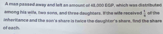 A man passed away and left an amount of 48,000 EGP, which was distributed 
among his wife, two sons, and three daughters. If the wife received  1/8  of the 
inheritance and the son's share is twice the daughter's share, find the share 
of each: