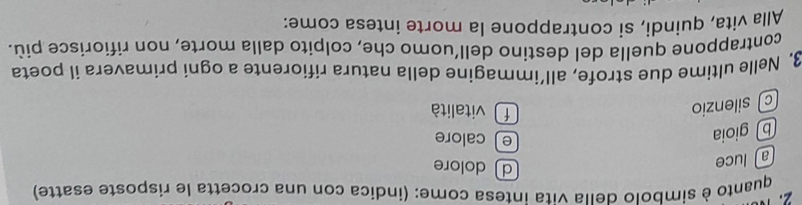 quanto è simbolo della vita intesa come: (indica con una crocetta le risposte esatte)
aluce
d dolore
b gioia
e calore
c silenzio
f vitalità
3. Nelle ultime due strofe, all’immagine della natura rifiorente a ogni primavera il poeta
contrappone quella del destino dell’uomo che, colpito dalla morte, non rifiorisce più.
Alla vita, quindi, si contrappone la morte intesa come: