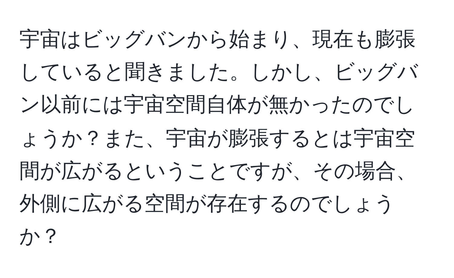 宇宙はビッグバンから始まり、現在も膨張していると聞きました。しかし、ビッグバン以前には宇宙空間自体が無かったのでしょうか？また、宇宙が膨張するとは宇宙空間が広がるということですが、その場合、外側に広がる空間が存在するのでしょうか？