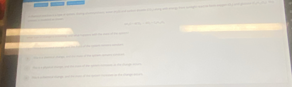 “
a chemsal raction o a type of system. Dusing phorsynshests, water (H₂O) and carbon diude (CO₃) along with energy from sunlight react to form exygen (0,) and glutose (C_0)+C_12(O_1) 10
prosn i moduled as shown
6H_2O+6CO_3to CO_2+C_4H_12O_4
sha hae of changs s borsining, and what heppens with the mass of the system?
t amiestel shange and the mess of the system remains constant
Shis is a daemical change, and the mass of the system remains constant.
ts is a physical change, and the mass of the system increases as the change occurs.
fss is a chemical change, and the mass of the system increases as the change occurs.