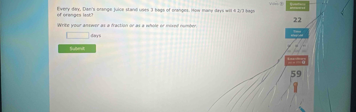 Video D Questions 
Every day, Dan's orange juice stand uses 3 bags of oranges. How many days will 4 2/3 bags answered 
of oranges last? 
22 
Write your answer as a fraction or as a whole or mixed number. 
Time
□ days elapsed 
Submit 
S:narcScore 
aut ov 100 T 
59