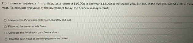 From a new enterprise, a firm anticipates a return of $10,000 in one year, $13,000 in the second year, $14,000 in the third year and $15,000 in the f
year. To calculate the value of the investment today, the financial manager must:
Compute the PV of each cash flow separately and sum
Discount the annuity cash flows
Compute the FV of each cash flow and sum
Treat the cash flows as annuity payments and solve