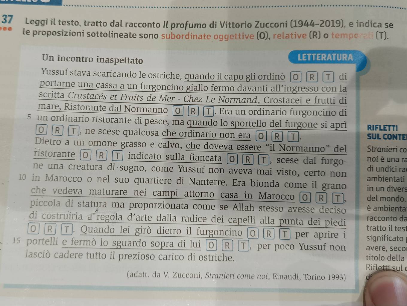 Leggi il testo, tratto dal racconto Il profumo di Vittorio Zucconi (1944-2019), e indica se
le proposizioni sottolineate sono subordinate oggettive (O), relative (R) o temporali (T).
Un incontro inaspettato LETTERATURA
Yussuf stava scaricando le ostriche, quando il capo gli ordinò  O R T di
portarne una cassa a un furgoncino giallo fermo davanti all’ingresso con la
scritta Crustacés et Fruits de Mer - Chez Le Normand, Crostacei e frutti di
mare, Ristorante dal Normanno (O] [R] [T). Era un ordinario furgoncino di
5 un ordinario ristorante di pesce, ma quando lo sportello del furgone si aprì RIFLETTI
0 R] T , ne scese qualcosa che ordinario non era O R] T. SUL CONTE
Dietro a un omone grasso e calvo, che doveva essere “il Normanno” del Stranieri co
ristorante O [R] [T] indicato sulla fiancata O] R] T, scese dal furgo- noi è una ra
ne una creatura di sogno, come Yussuf non aveva mai visto, certo non di undici ra
ambientati
10 in Marocco o nel suo quartiere di Nanterre. Era bionda come il grano in un divers
che vedeva maturare nei campi attorno casa in Marocco o R T, del mondo.
piccola di statura ma proporzionata come se Allah stesso avesse deciso è ambienta
di costruïrla a regola d'arte dalla radice dei capelli alla punta dei piedi racconto da
tratto il tes
ō R] T. Quando lei girò dietro il furgoncino O R] T per aprire i significato
15 portelli e fermò lo sguardo sopra di lui O] [R] [T], per poco Yussuf non avere, seco
lasciò cadere tutto il prezioso carico di ostriche. titolo della
Rifletti sul 
(adatt. da V. Zucconi, Stranieri come noi, Einaudi, Torino 1993) d