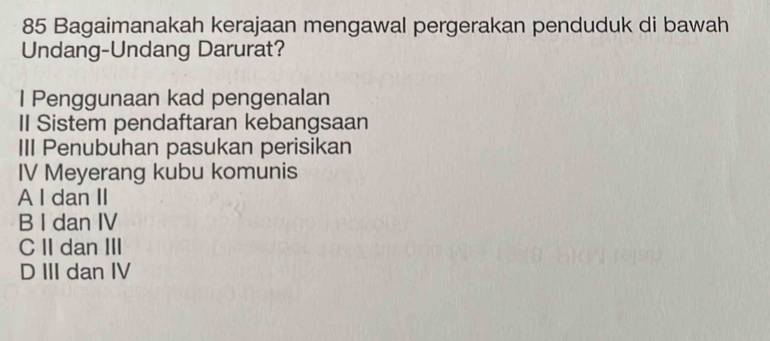 Bagaimanakah kerajaan mengawal pergerakan penduduk di bawah
Undang-Undang Darurat?
I Penggunaan kad pengenalan
II Sistem pendaftaran kebangsaan
III Penubuhan pasukan perisikan
IV Meyerang kubu komunis
A I dan II
B I dan IV
C II dan III
D III dan IV