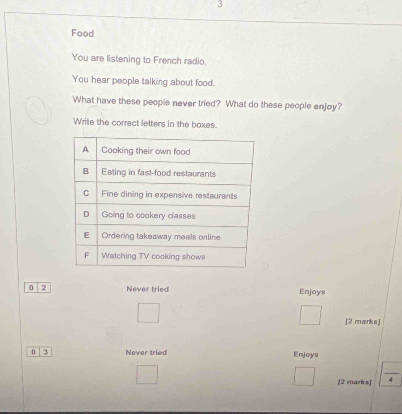 Food
You are listening to French radio.
You hear people talking about food.
What have these people never tried? What do these people enjoy?
Write the correct letters in the boxes.
0 2 Never tried Enjoys
[2 marks]
0 3 Never tried
Enjoys
_ frac  
[2 marks] 4