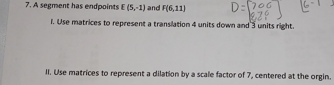 A segment has endpoints E(5,-1) and F(6,11)
I. Use matrices to represent a translation 4 units down and 3 units right. 
II. Use matrices to represent a dilation by a scale factor of 7, centered at the orgin.