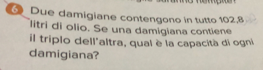 Due damigiane contengono in tutto 102, 8
litri di olio. Se una damigiana contiene 
il triplo dell'altra, qual è la capacità di ogni 
damigiana?