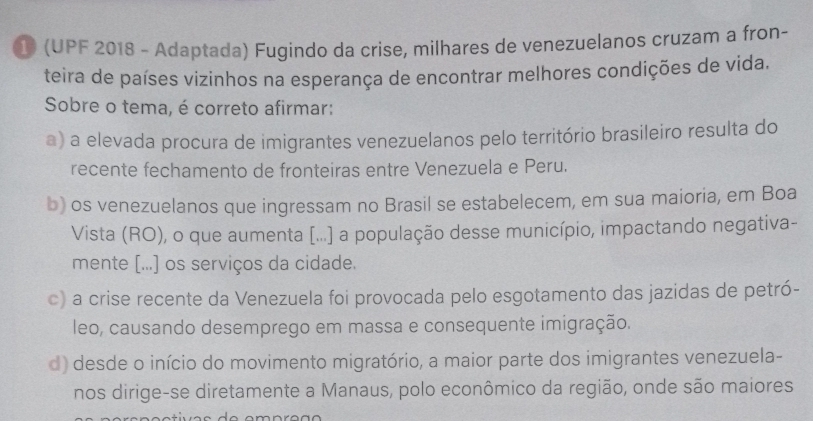 ① (UPF 2018 - Adaptada) Fugindo da crise, milhares de venezuelanos cruzam a fron-
teira de países vizinhos na esperança de encontrar melhores condições de vida.
Sobre o tema, é correto afirmar:
a) a elevada procura de imigrantes venezuelanos pelo território brasileiro resulta do
recente fechamento de fronteiras entre Venezuela e Peru.
b) os venezuelanos que ingressam no Brasil se estabelecem, em sua maioria, em Boa
Vista (RO), o que aumenta [...] a população desse município, impactando negativa-
mente [...] os serviços da cidade.
c) a crise recente da Venezuela foi provocada pelo esgotamento das jazidas de petró-
leo, causando desemprego em massa e consequente imigração.
d) desde o início do movimento migratório, a maior parte dos imigrantes venezuela-
nos dirige-se diretamente a Manaus, polo econômico da região, onde são maiores