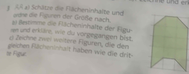 3 ßA a) Schätze die Flächeninhalte und 
ordne die Figuren der Größe nach. 
) Bestimme die Flächeninhalte der Figu- 
ren und erkläre, wie du vorgegangen bist. 
c) Zeichne zwei weitere Figure n_a die den 
gleichen Flächeninhalt haben wie die drit- 
te Figur.