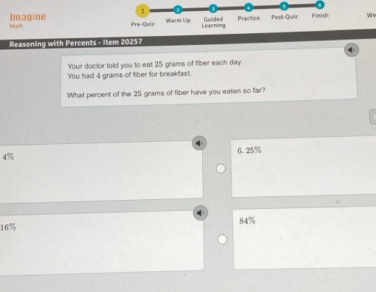 1 3 . a
Imagine
Math Pre-Quiz Warm Up Learning Guided Practice Post-Quiz Finish We
Reasoning with Percents - Item 20257
Your doctor told you to eat 25 grams of fiber each day.
You had 4 grams of fiber for breakfast.
What percent of the 25 grams of fiber have you eaten so far?
4% 6.25%
16% 84%