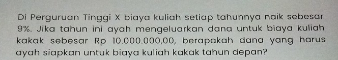 Di Perguruan Tinggi X biaya kuliah setiap tahunnya naik sebesar
9%. Jika tahun ini ayah mengeluarkan dana untuk biaya kuliah 
kakak sebesar Rp 10.000.000,00, berapakah dana yang harus 
ayah siapkan untuk biaya kuliah kakak tahun depan?