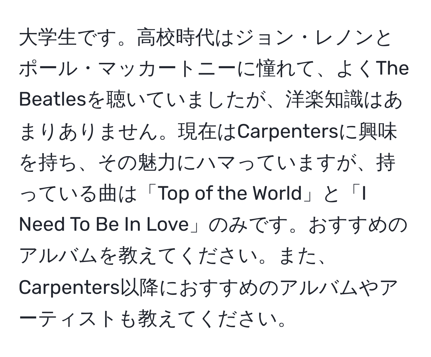 大学生です。高校時代はジョン・レノンとポール・マッカートニーに憧れて、よくThe Beatlesを聴いていましたが、洋楽知識はあまりありません。現在はCarpentersに興味を持ち、その魅力にハマっていますが、持っている曲は「Top of the World」と「I Need To Be In Love」のみです。おすすめのアルバムを教えてください。また、Carpenters以降におすすめのアルバムやアーティストも教えてください。