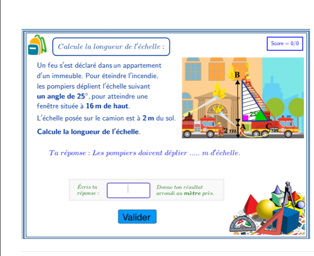 Calcule la longueur de l'échelle : Score =0/0
Un feu s'est déclaré dans un appartement 
d'un immeuble. Pour éteindre l'incendie. 
les pompiers déplient l'échelle suivant 
un angle de 25° , pour atteindre une 
fenêtre située à 16 m de haut. 
L'échelle posée sur le camion est à 2 m du so 
Calcule la longueur de l'échelle. 
Ta réponse : Les pompiers doivent déplier ..... m d'échelle. 
Écris ta Donne ton résultat 
réponse : arrondi au mètre près. 
Valider