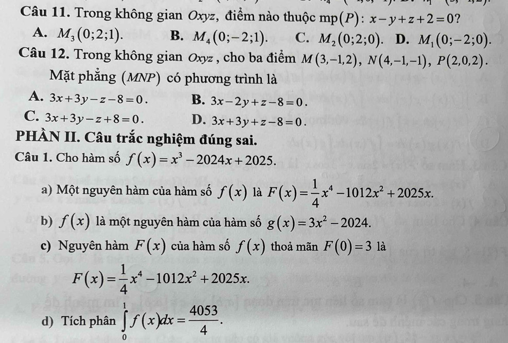 Trong không gian Oxyz, điểm nào thuộc mp(P):x-y+z+2=0 ?
A. M_3(0;2;1). B. M_4(0;-2;1). C. M_2(0;2;0). D. M_1(0;-2;0). 
Câu 12. Trong không gian Oxyz , cho ba điểm M(3,-1,2), N(4,-1,-1), P(2,0,2). 
Mặt phẳng (MNP) có phương trình là
A. 3x+3y-z-8=0. B. 3x-2y+z-8=0.
C. 3x+3y-z+8=0. D. 3x+3y+z-8=0. 
PHÀN II. Câu trắc nghiệm đúng sai.
Câu 1. Cho hàm số f(x)=x^3-2024x+2025. 
a) Một nguyên hàm của hàm số f(x) là F(x)= 1/4 x^4-1012x^2+2025x. 
b) f(x) là một nguyên hàm của hàm số g(x)=3x^2-2024. 
c) Nguyên hàm F(x) của hàm số f(x) thoả mãn F(0)=3 là
F(x)= 1/4 x^4-1012x^2+2025x. 
d) Tích phân ∈tlimits _0^(1f(x)dx=frac 4053)4.