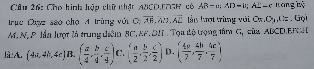 Cho hình hộp chữ nhật ABCD. EFGH có AB=a; AD=b; AE=c trong hệ
trục Oxyz sao cho A trùng với O; vector AB, vector AD, vector AE llần lượt trùng với Ox, Oy, Oz. Gọi
M, N, P lần lượt là trung điểm BC, EF, DH. Tọa độ trọng tâm G_1 của ABCD. EFGH
là:A. (4a,4b,4c) B. ( a/4 , b/4 , c/4 ) C. ( a/2 , b/2 , c/2 ) D. ( 4a/7 , 4b/7 , 4c/7 )