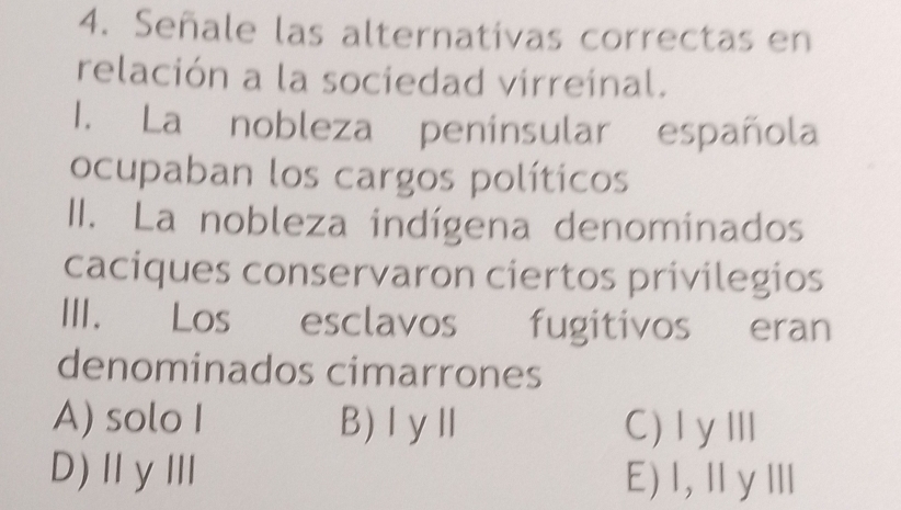 Señale las alternativas correctas en
relación a la sociedad virreinal.
1. La nobleza penínsular española
ocupaban los cargos políticos
II. La nobleza indígena denominados
caciques conservaron ciertos privilegios
III. Los esclavos fugitivos eran
denominados cimarrones
A) solo I B) IyⅡ C)ⅠyⅢ
D)ⅡγⅢ E)I,ⅡγⅢ