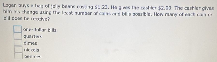 Logan buys a bag of jelly beans costing $1.23. He gives the cashier $2.00. The cashier gives
him his change using the least number of coins and bills possible. How many of each coin or
bill does he receive?
one-dollar bills
quarters
dimes
nickels
pennies