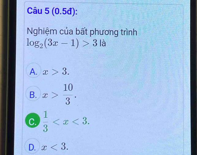 (0.5đ):
Nghiệm của bất phương trình
log _2(3x-1)>3|a
A. x>3.
B. x> 10/3 .
C.  1/3  .
D. x<3</tex>.